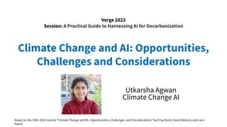Climate Change and AI: Opportunities,
Challenges and Considerations
Utkarsha Agwan
Climate Change AI
Verge 2023
Session: A Practical Guide to Harnessing AI for Decarbonization
Based on the ICML 2022 tutorial “Climate Change and ML: Opportunities, Challenges, and Considerations” by Priya Donti, David Rolnick, and Lynn
Kaack
 