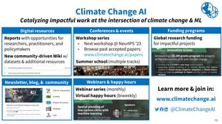 Reports with opportunities for
researchers, practitioners, and
policymakers
New community-driven Wiki w/
datasets & additional resources
Digital resources
Climate Change AI
Catalyzing impactful work at the intersection of climate change & ML
Webinars & happy hours
Newsletter, blog, & community
Calls for Submissions
Funding
Projects & Courses
Readings
Jobs
Learn more & join in:
www.climatechange.ai
@ClimateChangeAI
Webinar series (monthly)
Virtual happy hours (biweekly)
Global research funding
for impactful projects
Funding programs
19
Workshop series
▸ Next workshop @ NeurIPS ʼ23
▸ Browse past accepted papers:
www.climatechange.ai/papers
Summer school (multiple tracks)
Conferences & events
 