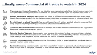 …finally, some Commercial AI trends to watch in 2024
17
Synthetic data may level the playing field: Synthetic data creates an opportunity for companies that don't have access to large
datasets. Synthetic data generators may also enable companies to build robust AI models without need for extensive real-world data.
© Indigo Advisory Group 2023
AI is driving down the cost of innovation: The cost of building custom applications may be falling, thanks to code-generation tools
like Copilot and the availability of robust open-source LLMs. This is enabling vendors to explore and implement AI solutions at an
The initial focus is on tailored “Narrow AI”: Near-term will focus on Narrow AI solutions specifically tailored for companies. Most
energy companies are piloting and rolling out on non-critical (CIP) components of their business.
Customizing the customer experience: AI vendors are leveraging data to better understand customer behavior and suggest “Next-
Best Actions” in their energy management journeys.
Prioritizing trust and verification: Before fully trusting AI, companies are looking for ways to double-check and verify AI solutions,
especially those from outside vendors.
Taking the “Sandbox” Approach: Many companies prefer testing out AI in controlled 'sandbox' environments to learn and adapt
before wider implementation. While some vendors provide viable AI solutions, others might not fully understand the complexity and
unique challenges of the utility sector, requiring them to trial their solutions in contained environments.
Specialized models may become a lucrative area: There is appetite from investors for specialized LLMs, specifically focusing on
finding the "right model for the right job,“ and aiming for those that offer higher accuracy, lower costs, and optimal performance.
 