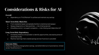 Overall
● Dependency on “Fix & Maintain” to achieve and maintain any savings
Short-Term Risk: Black Box
● From standards-based and globally familiar to statistical and opaque
● Opaque diagnostics or false positives → risk of being ignored
● AI building control + occupant complaints → risk of being overridden/shut off
Long-Term Risk: Dependency
● Increasing reliance on AI provider to identify opportunities, decreasing sense of
ownership locally
● Machine ‘learnings’ that created savings are lost if service is cancelled
Outcome Risks
Shallow or degrading energy/carbon savings, overwhelm/distrust of automations, limited
vendor ﬂexibility/lock-in
Considerations & Risks for AI
 