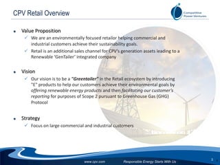 Responsible Energy Starts With Us
3
www.cpv.com
CPV Retail Overview
u Value Proposition
ü We are an environmentally focused retailor helping commercial and
industrial customers achieve their sustainability goals.
ü Retail is an additional sales channel for CPV’s generation assets leading to a
Renewable ‘GenTailer’ integrated company
u Vision
ü Our vision is to be a "Greentailer" in the Retail ecosystem by introducing
"E" products to help our customers achieve their environmental goals by
offering renewable energy products and then facilitating our customer’s
reporting for purposes of Scope 2 pursuant to Greenhouse Gas (GHG)
Protocol
u Strategy
ü Focus on large commercial and industrial customers
3
 