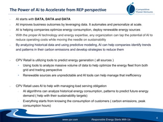 Responsible Energy Starts With Us
6
www.cpv.com
The Power of Ai to Accelerate from REP perspective
• AI starts with DATA, DATA and DATA
• AI improves business outcomes by leveraging data. It automates and personalize at scale.
• AI is helping companies optimize energy consumption, deploy renewable energy sources
• With the proper AI technology and energy expertise, any organization can tap the potential of AI to
reduce operating costs while moving the needle on sustainability
• By analyzing historical data and using predictive modeling, AI can help companies identify trends
and patterns in their carbon emissions and develop strategies to reduce them
• CPV Retail is utilizing tools to predict energy generation ( all sources )
• Using tools to analyze massive volume of data to help optimize the energy fleet from both
grid and trading perspective
• Renewable sources are unpredictable and AI tools can help manage that inefficiency
• CPV Retail uses AI to help with managing load serving obligation
• AI algorithms can analyze historical energy consumption, patterns to predict future energy
demand ( help with their sustainability targets)
• Everything starts from knowing the consumption of customers ( carbon emissions, peak
consumption hours)
 