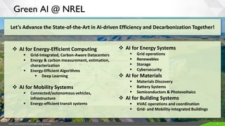 JISEA—Joint Institute for Strategic Energy Analysis 6
Green AI @ NREL
Let’s Advance the State-of-the-Art in AI-driven Efficiency and Decarbonization Together!
❖ AI for Energy-Efficient Computing
▪ Grid-Integrated, Carbon-Aware Datacenters
▪ Energy & carbon measurement, estimation,
characterization
▪ Energy-Efficient Algorithms
▪ Deep Learning
❖ AI for Mobility Systems
▪ Connected/autonomous vehicles,
infrastructure
▪ Energy-efficient transit systems
❖ AI for Energy Systems
▪ Grid operations
▪ Renewables
▪ Storage
▪ Cybersecurity
❖ AI for Materials
▪ Materials Discovery
▪ Battery Systems
▪ Semiconductors & Photovoltaics
❖ AI for Building Systems
▪ HVAC operations and coordination
▪ Grid- and Mobility-Integrated Buildings
 
