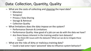 JISEA—Joint Institute for Strategic Energy Analysis 7
Data: Collection, Quantity, Quality
– What are the costs of collecting and cleaning the input data?
• Monetary
• Temporal
• Privacy / Data Sharing
• Storage & Retrieval
• Collection Quality
– What limitations does the data impose on the system?
• Performance Domain & Limitations
• Performance Quality: How good of a job can we do with the data we have?
• Are there biases inherent in the training and/or test datasets?
– Are there DEI issues with the datasets? What can we do to mitigate these
issues?
– What are the risks of dirty or malicious training data?
• Could a bad actor inject ‘poisoned’ data to influence system behavior?
 