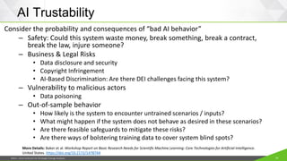 JISEA—Joint Institute for Strategic Energy Analysis 10
AI Trustability
Consider the probability and consequences of “bad AI behavior”
– Safety: Could this system waste money, break something, break a contract,
break the law, injure someone?
– Business & Legal Risks
• Data disclosure and security
• Copyright Infringement
• AI-Based Discrimination: Are there DEI challenges facing this system?
– Vulnerability to malicious actors
• Data poisoning
– Out-of-sample behavior
• How likely is the system to encounter untrained scenarios / inputs?
• What might happen if the system does not behave as desired in these scenarios?
• Are there feasible safeguards to mitigate these risks?
• Are there ways of bolstering training data to cover system blind spots?
More Details: Baker et al. Workshop Report on Basic Research Needs for Scientific Machine Learning: Core Technologies for Artificial Intelligence.
United States. https://doi.org/10.2172/1478744
 