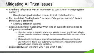 JISEA—Joint Institute for Strategic Energy Analysis 12
Mitigating AI Trust Issues
– Are there safeguards we can implement to constrain or manage system
outputs?
• Using known-good baseline systems to limit control outputs.
– Can we detect “bad behavior”, or detect “dangerous outputs” before
they cause a problem?
• Anomaly detection systems
– Choosing a Level of Autonomy: What kind of oversight do we need to
mitigate system risks?
– High risk: use AI systems to advise and assist a human practitioner who is
trained to understand and manage the limitations and failure modes of the
system
– Moderate risk: implement anomaly detection and human monitoring
– Low risk: allow day-to-day autonomy but maintain a reasonable level of
oversight, spot-checks, and validation
– Explainability: can we know why it did what it did?
 