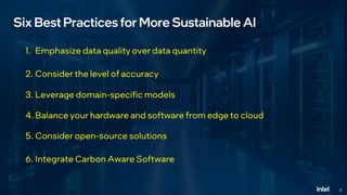 6
Six Best Practices for More Sustainable AI
1. Emphasize data quality over data quantity
2. Consider the level of accuracy
3. Leverage domain-specific models
4. Balance your hardware and software from edge to cloud
5. Consider open-source solutions
6. Integrate Carbon Aware Software
 