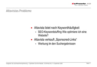 Altavistas Probleme




                                                  Altavista listet nach Keywordhäufigkeit
                                                    ▪     SEO-Keywordstuffing Wie optimiere ich eine
                                                          Website?
                                                  Altavista verkauft „Sponsored-Links“
                                                    ▪     Werbung in den Suchergebnissen




Vergessen Sie Suchmaschinenoptimierung — Optimieren Sie Ihre Website © EsPresto AG, 14. September 2009   Seite 11
 
