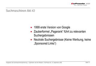 Suchmaschinen Akt #2




                                                  1999 erste Version von Google
                                                  Zauberformel „Pagerank“ führt zu relevanten
                                                  Suchergebnissen
                                                  Neutrale Suchergebnisse (Keine Werbung, keine
                                                  „Sponsored Links“)




Vergessen Sie Suchmaschinenoptimierung — Optimieren Sie Ihre Website © EsPresto AG, 14. September 2009   Seite 13
 