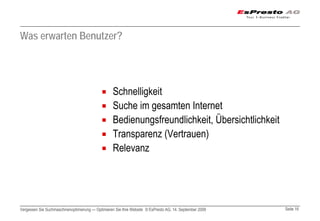 Was erwarten Benutzer?




                                                  Schnelligkeit
                                                  Suche im gesamten Internet
                                                  Bedienungsfreundlichkeit, Übersichtlichkeit
                                                  Transparenz (Vertrauen)
                                                  Relevanz




Vergessen Sie Suchmaschinenoptimierung — Optimieren Sie Ihre Website © EsPresto AG, 14. September 2009   Seite 16
 
