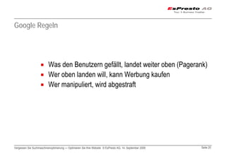 Google Regeln




                          Was den Benutzern gefällt, landet weiter oben (Pagerank)
                          Wer oben landen will, kann Werbung kaufen
                          Wer manipuliert, wird abgestraft




Vergessen Sie Suchmaschinenoptimierung — Optimieren Sie Ihre Website © EsPresto AG, 14. September 2009   Seite 20
 