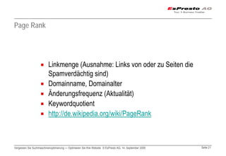 Page Rank




                          Linkmenge (Ausnahme: Links von oder zu Seiten die
                          Spamverdächtig sind)
                          Domainname, Domainalter
                          Änderungsfrequenz (Aktualität)
                          Keywordquotient
                          http://de.wikipedia.org/wiki/PageRank



Vergessen Sie Suchmaschinenoptimierung — Optimieren Sie Ihre Website © EsPresto AG, 14. September 2009   Seite 21
 