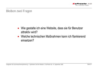 Bleiben zwei Fragen




                          Wie gestalte ich eine Website, dass sie für Benutzer
                          attraktiv wird?
                          Welche technischen Maßnahmen kann ich flankierend
                          einsetzen?




Vergessen Sie Suchmaschinenoptimierung — Optimieren Sie Ihre Website © EsPresto AG, 14. September 2009   Seite 24
 