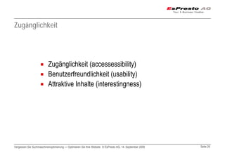 Zugänglichkeit




                          Zugänglichkeit (accessessibility)
                          Benutzerfreundlichkeit (usability)
                          Attraktive Inhalte (interestingness)




Vergessen Sie Suchmaschinenoptimierung — Optimieren Sie Ihre Website © EsPresto AG, 14. September 2009   Seite 26
 