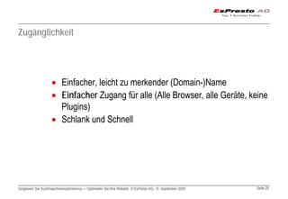 Zugänglichkeit




                          Einfacher, leicht zu merkender (Domain-)Name
                          Einfacher Zugang für alle (Alle Browser, alle Geräte, keine
                          Plugins)
                          Schlank und Schnell




Vergessen Sie Suchmaschinenoptimierung — Optimieren Sie Ihre Website © EsPresto AG, 14. September 2009   Seite 29
 