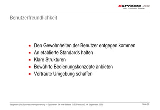 Benutzerfreundlichkeit




                          Den Gewohnheiten der Benutzer entgegen kommen
                          An etablierte Standards halten
                          Klare Strukturen
                          Bewährte Bedienungskonzepte anbieten
                          Vertraute Umgebung schaffen




Vergessen Sie Suchmaschinenoptimierung — Optimieren Sie Ihre Website © EsPresto AG, 14. September 2009   Seite 35
 