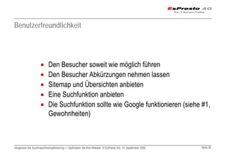 Benutzerfreundlichkeit




                          Den Besucher soweit wie möglich führen
                          Den Besucher Abkürzungen nehmen lassen
                          Sitemap und Übersichten anbieten
                          Eine Suchfunktion anbieten
                          Die Suchfunktion sollte wie Google funktionieren (siehe #1,
                          Gewohnheiten)



Vergessen Sie Suchmaschinenoptimierung — Optimieren Sie Ihre Website © EsPresto AG, 14. September 2009   Seite 36
 