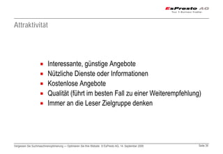 Attraktivität




                          Interessante, günstige Angebote
                          Nützliche Dienste oder Informationen
                          Kostenlose Angebote
                          Qualität (führt im besten Fall zu einer Weiterempfehlung)
                          Immer an die Leser Zielgruppe denken




Vergessen Sie Suchmaschinenoptimierung — Optimieren Sie Ihre Website © EsPresto AG, 14. September 2009   Seite 39
 