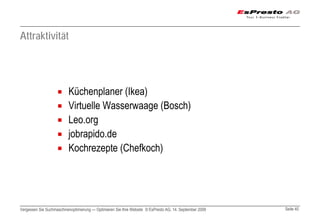 Attraktivität




                          Küchenplaner (Ikea)
                          Virtuelle Wasserwaage (Bosch)
                          Leo.org
                          jobrapido.de
                          Kochrezepte (Chefkoch)




Vergessen Sie Suchmaschinenoptimierung — Optimieren Sie Ihre Website © EsPresto AG, 14. September 2009   Seite 40
 