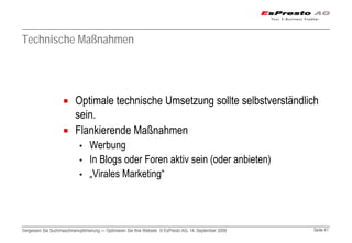 Technische Maßnahmen




                          Optimale technische Umsetzung sollte selbstverständlich
                          sein.
                          Flankierende Maßnahmen
                            ▪    Werbung
                            ▪    In Blogs oder Foren aktiv sein (oder anbieten)
                            ▪    „Virales Marketing“




Vergessen Sie Suchmaschinenoptimierung — Optimieren Sie Ihre Website © EsPresto AG, 14. September 2009   Seite 41
 