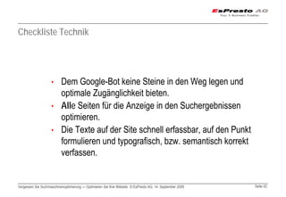 Checkliste Technik




                    • Dem Google-Bot keine Steine in den Weg legen und
                      optimale Zugänglichkeit bieten.
                    • Alle Seiten für die Anzeige in den Suchergebnissen
                      optimieren.
                    • Die Texte auf der Site schnell erfassbar, auf den Punkt
                      formulieren und typografisch, bzw. semantisch korrekt
                      verfassen.


Vergessen Sie Suchmaschinenoptimierung — Optimieren Sie Ihre Website © EsPresto AG, 14. September 2009   Seite 42
 