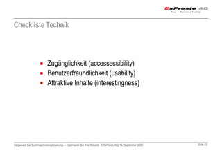 Checkliste Technik




                          Zugänglichkeit (accessessibility)
                          Benutzerfreundlichkeit (usability)
                          Attraktive Inhalte (interestingness)




Vergessen Sie Suchmaschinenoptimierung — Optimieren Sie Ihre Website © EsPresto AG, 14. September 2009   Seite 43
 