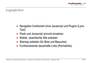 Zugänglichkeit




                          Navigation funktioniert ohne Javascript und Plugins (Lynx-
                          Test)
                          Flash und Javascript sinnvoll einsetzen
                          Mobile, vereinfachte Site anbieten
                          Sitemap anbieten (für Bots und Besucher)
                          Funktionierende dauerhafte Links (Permalinks)



Vergessen Sie Suchmaschinenoptimierung — Optimieren Sie Ihre Website © EsPresto AG, 14. September 2009   Seite 44
 