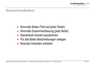 Benutzerfreundlichkeit




                          Sinnvolle Seiten-Titel (auf jeder Seite!)
                          Sinnvolle Zusammenfassung (jede Seite!)
                          Semantisch korrekt auszeichnen
                          Für alle Bilder Beschreibungen anlegen
                          Noscript-Varianten anbieten




Vergessen Sie Suchmaschinenoptimierung — Optimieren Sie Ihre Website © EsPresto AG, 14. September 2009   Seite 45
 