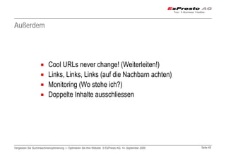 Außerdem




                          Cool URLs never change! (Weiterleiten!)
                          Links, Links, Links (auf die Nachbarn achten)
                          Monitoring (Wo stehe ich?)
                          Doppelte Inhalte ausschliessen




Vergessen Sie Suchmaschinenoptimierung — Optimieren Sie Ihre Website © EsPresto AG, 14. September 2009   Seite 48
 