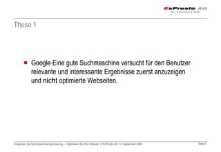 These 1




             Google Eine gute Suchmaschine versucht für den Benutzer
             relevante und interessante Ergebnisse zuerst anzuzeigen
             und nicht optimierte Webseiten.




Vergessen Sie Suchmaschinenoptimierung — Optimieren Sie Ihre Website © EsPresto AG, 14. September 2009   Seite 5
 