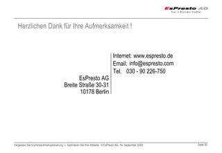 Herzlichen Dank für Ihre Aufmerksamkeit !


                                                                              Internet: www.espresto.de
                                                                              Email: info@espresto.com
                                                                              Tel. 030 - 90 226-750
                                              EsPresto AG
                                       Breite Straße 30-31
                                              10178 Berlin




Vergessen Sie Suchmaschinenoptimierung — Optimieren Sie Ihre Website © EsPresto AG, 14. September 2009    Seite 50
 