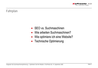 Fahrplan




                                                  SEO vs. Suchmaschinen
                                                  Wie arbeiten Suchmaschinen?
                                                  Wie optimiere ich eine Website?
                                                  Technische Optimierung




Vergessen Sie Suchmaschinenoptimierung — Optimieren Sie Ihre Website © EsPresto AG, 14. September 2009   Seite 9
 