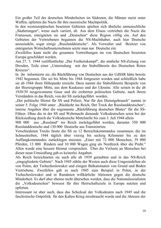Ein großer Teil der deutschen Minderheiten im Südosten, die Männer meist unter
Waffen, opferten die Nazis für ihre rassistische Machtpolitik.
In den westeuropäischen besetzten Gebieten spielten sich ähnliche unmenschliche
„Säuberungen“, wenn auch variiert, ab. Aus dem Elsass vertrieben die Nazis die
Franzosen, enteigneten sie und „Deutschen“ diese Region völlig ein. Auf den
Gebieten der Vertriebenen begannen die NS-Machthaber, auch hier Deutsche
anzusiedeln, sogar einige „Russlanddeutsche“. Als Verwalter und Besitzer von
enteigneten Wirtschaftsunternehmen setzte man nur Deutsche ein.
Zweifellos kann nicht die gesamten Vertreibungen im von Deutschen besetzten
Europa geschildert werden.
Am 27. 7. 1944 veröffentlichte „Der Freiheitskampf“, die amtliche NS-Zeitung von
Dresden, Teile einer „Unterredung mit der Stabsführerin des Deutschen Roten
Kreuzes“.
In ihr informierte sie, die Rückführung von Deutschen aus der UdSSR hätte bereits
1942 begonnen. Die sei bis Mitte bis 1944 fortgesetzt worden und schließlich habe
sie ab 1944 ihren Höhepunkt erreicht. Dazu nannte die Stabsführerin Beispiele von
der Heeresgruppe Mitte, aus dem Kaukasus und der Ukraine. Alle seinen in die ab
1938/39 neugewonnene Gaue und die eroberten polnischen Gebiete, nach ihrem
Verständnis in das Reich, von der SS zurückgeführt worden.
„Der politische Dienst für SS und Polizei, Nur für den Dienstgebrauch“ nannte in
seiner 5. Folge 1944 unter „Rückkehr ins Reich, Der Treck der Russlanddeutschen“,
interne Angaben über die sogenannte „Rückführung deutschen Blutes“ für die SS-
Führer. Ohne die in der SS und Wehrmacht dienende Volksdeutschen seien bei der
Rücksiedlung durch die Volksdeutsche Mittelstelle bis zum 3. Juli 1944 allein
908 000 aus „Russland“ ins Reich zurückgeführt worden, darunter 350 000
Russlanddeutsche und 130 000 Deutsche aus Transnistrien.
Verschiedenen Trecks fasste die SS zu 12 Bereichskommandos zusammen, die im
Schneetreiben, 1944 täglich über vierzig bis sechzig Kilometer bis zu den
Auffangkommandos zurücklegen mussten. „Einer mit 72 000 Menschen, 39 000
Pferden, 13 000 Rindern und 10 000 Wagen ging als Nordtreck über die Pruht.“
Allen wurde eine bessere Heimat versprochen. Über die Verluste an Menschen bei
dieser neun Umsiedlung gab es keinerlei Angaben.
Als Reich bezeichneten sie auch alle ab 1939 geraubten und in das NS-Reich
„eingegliederte Gebiete“. Nach 1945 zählte der Westen auch diese Umgesiedelten als
von Polen, der Tschechoslowakei und einigen Balkanstaaten von Grund und Boden
Vertriebene. Zweifellos gab es nach 1945 zum Beispiel in Polen, in der
Tschechoslowakei und in Rumänien willkürliche Aktionen gegen die deutsche
Minderheit. Es darf aber ebenso nicht übersehen werden, dass die Nationalsozialisten
die „Volksdeutschen“ bewusst für ihre Herrschaftsziele in Europa nutzten und
opferten.
Interessant ist aber auch, dass das Schicksal der Volksdeuten nach 1945 und die
faschistische Ostpolitik für den Kalten Krieg missbraucht wurde und die Akteure der
10
 