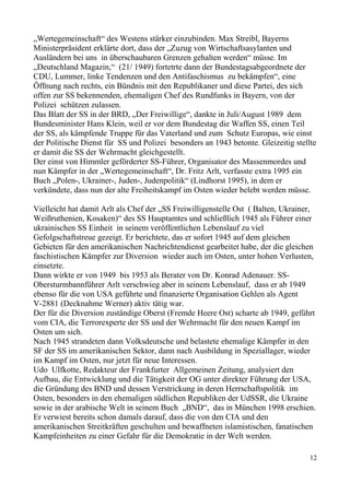„Wertegemeinschaft“ des Westens stärker einzubinden. Max Streibl, Bayerns
Ministerpräsident erklärte dort, dass der „Zuzug von Wirtschaftsasylanten und
Ausländern bei uns in überschaubaren Grenzen gehalten werden“ müsse. Im
„Deutschland Magazin,“ (21/ 1949) fortetrte dann der Bundestagsabgeordnete der
CDU, Lummer, linke Tendenzen und den Antifaschismus zu bekämpfen“, eine
Öffnung nach rechts, ein Bündnis mit den Republikaner und diese Partei, des sich
offen zur SS bekennenden, ehemaligen Chef des Rundfunks in Bayern, von der
Polizei schützen zulassen.
Das Blatt der SS in der BRD, „Der Freiwillige“, dankte in Juli/August 1989 dem
Bundesminister Hans Klein, weil er vor dem Bundestag die Waffen SS, einen Teil
der SS, als kämpfende Truppe für das Vaterland und zum Schutz Europas, wie einst
der Politische Dienst für SS und Polizei besonders an 1943 betonte. Gleizeitig stellte
er damit die SS der Wehrmacht gleichgestellt.
Der einst von Himmler geförderter SS-Führer, Organisator des Massenmordes und
nun Kämpfer in der „Wertegemeinschaft“, Dr. Fritz Arlt, verfasste extra 1995 ein
Buch „Polen-, Ukrainer-, Juden-, Judenpolitik“ (Lindhorst 1995), in dem er
verkündete, dass nun der alte Freiheitskampf im Osten wieder belebt werden müsse.
Vielleicht hat damit Arlt als Chef der „SS Freiwilligenstelle Ost ( Balten, Ukrainer,
Weißruthenien, Kosaken)“ des SS Hauptamtes und schließlich 1945 als Führer einer
ukrainischen SS Einheit in seinem veröffentlichen Lebenslauf zu viel
Gefolgschaftstreue gezeigt. Er berichtete, das er sofort 1945 auf dem gleichen
Gebieten für den amerikanischen Nachrichtendienst gearbeitet habe, der die gleichen
faschistischen Kämpfer zur Diversion wieder auch im Osten, unter hohen Verlusten,
einsetzte.
Dann wirkte er von 1949 bis 1953 als Berater von Dr. Konrad Adenauer. SS-
Obersturmbannführer Arlt verschwieg aber in seinem Lebenslauf, dass er ab 1949
ebenso für die von USA geführte und finanzierte Organisation Gehlen als Agent
V-2881 (Decknahme Werner) aktiv tätig war.
Der für die Diversion zuständige Oberst (Fremde Heere Ost) scharte ab 1949, geführt
vom CIA, die Terrorexperte der SS und der Wehrmacht für den neuen Kampf im
Osten um sich.
Nach 1945 strandeten dann Volksdeutsche und belastete ehemalige Kämpfer in den
SF der SS im amerikanischen Sektor, dann nach Ausbildung in Speziallager, wieder
im Kampf im Osten, nur jetzt für neue Interessen.
Udo Ulfkotte, Redakteur der Frankfurter Allgemeinen Zeitung, analysiert den
Aufbau, die Entwicklung und die Tätigkeit der OG unter direkter Führung der USA,
die Gründung des BND und dessen Verstrickung in deren Herrschaftspolitik im
Osten, besonders in den ehemaligen südlichen Republiken der UdSSR, die Ukraine
sowie in der arabische Welt in seinem Buch „BND“, das in München 1998 erschien.
Er verwiest bereits schon damals darauf, dass die von den CIA und den
amerikanischen Streitkräften geschulten und bewaffneten islamistischen, fanatischen
Kampfeinheiten zu einer Gefahr für die Demokratie in der Welt werden.
12
 