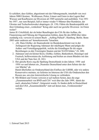 Er schildert, dass Gehlen, abgestimmt mit der Führungsmacht, innerhalb von zwei
Jahren 5000 Ukrainer, Weißrussen, Polen, Litauer und Esten in den Lagern Bad
Wiessee und Kaufbeuren zur Diversion ab 1949 sammelte und ausbildete. Von 1951
bis 1957 , nur zum Beispiel, ließ er immer wieder V-Männer über Rumänien, der
Ukraine und Tschechoslowakei abspringen. (S. 139). Führte die Bundesrepublik seit
ihrer Gründung einen „verdeckten“ Krieg oder auch nur gezielte Diversion im Osten
weiter?
James H. Critchfield, der als hoher Beauftragter des CIA für den Aufbau, die
Finanzierung und Führung der Organisation Gehlen, dann für den BND über Jahre
zuständig war, verweist in seinem Buch: „Auftrag Pullach“, Hamburg. Berlin. Bonn
2003 unter anderem auf bemerkenswerte Tatsachen.
1. „Dr. Hans Globke: als Staatssekretär im Bundeskanzleramt war in der
Anfangszeit der Regierung Adenauer der mächtigste Mann und prägte die
Außen- und Verteidigungspolitik, welche die Grundlagen für die engen
Beziehungen zu den Vereinigten Staaten und der NATO bilden.“ (S. 248)
2. Adenauer und ein kleiner Kreis, Globke, Gehlen, Bankenhorn, Heusinger und
Foertsch, befürworteten die Aufrüstung und hielten an einem Bündnis mit den
USA und der Nato fest. (S. 241)
3. Der gleiche Kreis zog die Spaltung Deutschlands in den Jahren 1950 und
1956 vor und lehnten ein „Neutrales Deutschland unter dem Schutz der der
vier Mächte“ ab.
Damit überließen sie Ostdeutschland den Einfluss der UdSSR, oder wie andere
Konservative meinten, sie lieferten im Interesse der USA die Ostdeutschen den
Russen aus, um eine österreichische Lösung zu verhindern.
4. Mit Bildern und Texten verweist er auf mehren Seiten, dass die enge
„Zusammenarbeit von BND und CIA“ weit über das Jahr 1999, damit der
nach „deutschen Einheit“, fortgesetzt wurde. Es fanden dafür in Deutschland
und den USA „Zusammenkünfte“ statt auf denen man „Verdienstorden“
verlieh.
1. Entwurf Juni 2015
13
 
