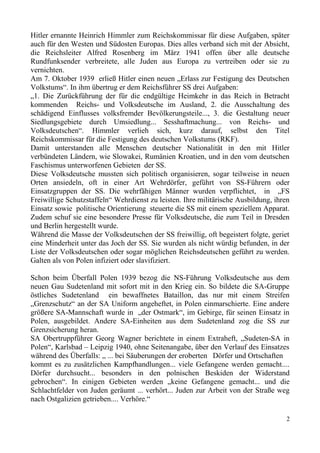 Hitler ernannte Heinrich Himmler zum Reichskommissar für diese Aufgaben, später
auch für den Westen und Südosten Europas. Dies alles verband sich mit der Absicht,
die Reichsleiter Alfred Rosenberg im März 1941 offen über alle deutsche
Rundfunksender verbreitete, alle Juden aus Europa zu vertreiben oder sie zu
vernichten.
Am 7. Oktober 1939 erließ Hitler einen neuen „Erlass zur Festigung des Deutschen
Volkstums“. In ihm übertrug er dem Reichsführer SS drei Aufgaben:
„1. Die Zurückführung der für die endgültige Heimkehr in das Reich in Betracht
kommenden Reichs- und Volksdeutsche im Ausland, 2. die Ausschaltung des
schädigend Einflusses volksfremder Bevölkerungsteile..., 3. die Gestaltung neuer
Siedlungsgebiete durch Umsiedlung... Sesshaftmachung... von Reichs- und
Volksdeutschen“. Himmler verlieh sich, kurz darauf, selbst den Titel
Reichskommissar für die Festigung des deutschen Volkstums (RKF).
Damit unterstanden alle Menschen deutscher Nationalität in den mit Hitler
verbündeten Ländern, wie Slowakei, Rumänien Kroatien, und in den vom deutschen
Faschismus unterworfenen Gebieten der SS.
Diese Volksdeutsche mussten sich politisch organisieren, sogar teilweise in neuen
Orten ansiedeln, oft in einer Art Wehrdörfer, geführt von SS-Führern oder
Einsatzgruppen der SS. Die wehrfähigen Männer wurden verpflichtet, in „FS
Freiwillige Schutzstaffeln“ Wehrdienst zu leisten. Ihre militärische Ausbildung, ihren
Einsatz sowie politische Orientierung steuerte die SS mit einem speziellem Apparat.
Zudem schuf sie eine besondere Presse für Volksdeutsche, die zum Teil in Dresden
und Berlin hergestellt wurde.
Während die Masse der Volksdeutschen der SS freiwillig, oft begeistert folgte, geriet
eine Minderheit unter das Joch der SS. Sie wurden als nicht würdig befunden, in der
Liste der Volksdeutschen oder sogar möglichen Reichsdeutschen geführt zu werden.
Galten als von Polen infiziert oder slavifiziert.
Schon beim Überfall Polen 1939 bezog die NS-Führung Volksdeutsche aus dem
neuen Gau Sudetenland mit sofort mit in den Krieg ein. So bildete die SA-Gruppe
östliches Sudetenland ein bewaffnetes Bataillon, das nur mit einem Streifen
„Grenzschutz“ an der SA Uniform angeheftet, in Polen einmarschierte. Eine andere
größere SA-Mannschaft wurde in „der Ostmark“, im Gebirge, für seinen Einsatz in
Polen, ausgebildet. Andere SA-Einheiten aus dem Sudetenland zog die SS zur
Grenzsicherung heran.
SA Obertruppführer Georg Wagner berichtete in einem Extraheft, „Sudeten-SA in
Polen“, Karlsbad – Leipzig 1940, ohne Seitenangabe, über den Verlauf des Einsatzes
während des Überfalls: „ ... bei Säuberungen der eroberten Dörfer und Ortschaften
kommt es zu zusätzlichen Kampfhandlungen... viele Gefangene werden gemacht....
Dörfer durchsucht... besonders in den polnischen Beskiden der Widerstand
gebrochen“. In einigen Gebieten werden „keine Gefangene gemacht... und die
Schlachtfelder von Juden geräumt ... verhört... Juden zur Arbeit von der Straße weg
nach Ostgalizien getrieben.... Verhöre.“
2
 