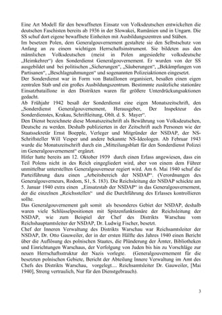 Eine Art Modell für den bewaffneten Einsatz von Volksdeutschen entwickelten die
deutschen Faschisten bereits ab 1936 in der Slowakei, Rumänien und in Ungarn. Die
SS schuf dort eigene bewaffnete Einheiten mit Ausbildungszentren und Stäben.
Im besetzen Polen, dem Generalgouvernement gestaltete sie den Selbstschutz von
Anfang an zu einem wichtigen Herrschaftsinstrument. Sie bildeten aus den
männlichen Volksdeutschen (meist in Polen angesiedelte volksdeutsche
„Heimkehrer“) den Sonderdienst Generalgouvernement. Er wurden von der SS
ausgebildet und bei politischen „Sicherungen“, „Säuberungen“, „Bekämpfungen von
Partisanen“, „Beschlagnahmungen“ und sogenannten Polizeiaktionen eingesetzt.
Der Sonderdienst war in Form von Bataillonen organisiert, besaßen einen eigen
zentralen Stab und ein großes Ausbildungszentrum. Bestimmte zusätzliche stationäre
Einsatzbataillone in den Distrikten waren für größere Unterdrückungsaktionen
gedacht.
Ab Frühjahr 1942 besaß der Sonderdienst eine eigen Monatszeitschrift, den
„Sonderdienst Generalgouvernement, Herausgeber, Der Inspekteur des
Sonderdienstes, Krakau, Schriftleitung, Oblt. d. S. Mayer“.
Den Dienst bezeichnete diese Monatszeitschrift als Bewährung von Volksdeutschen,
Deutsche zu werden. Deshalb publizierten in der Zeitschrift auch Personen wie der
Staatssekretär Ernst Boepple, Verleger und Mitgründer der NSDAP, der NS-
Schriftsteller Will Vesper und andere bekannte NS-Ideologen. Ab Februar 1943
wurde die Monatszeitschrift durch ein „Mitteilungsblatt für den Sonderdienst Polizei
im Generalgouvernement“ ergänzt.
Hitler hatte bereits am 12. Oktober 1939 durch einen Erlass angewiesen, dass ein
Teil Polens nicht in des Reich eingegliedert wird, aber von einem dem Führer
unmittelbar unterstellten Generalgouverneur regiert wird. Am 6. Mai 1940 schuf die
Parteiführung dazu einen „Arbeitsbereich der NSDAP“. (Verordnungen des
Generalgouverneurs, Rodom, S1, S. 183). Die Reichsleitung der NSDAP schickte am
5. Januar 1940 extra einen „Einsatzstab der NSDAP“ in das Generalgouvernement,
der die einzelnen „Reichsstellen“ und die Durchführung des Erlasses kontrollieren
sollte.
Das Generalgouvernement galt somit als besonderes Gebiet der NSDAP, deshalb
waren viele Schlüsselpositionen mit Spitzenfunktionäre der Reichsleitung der
NSDAP, wie zum Beispiel der Chef des Distrikts Warschau vom
Reichshauptamtsleiter der NSDAP, Dr. Ludwig Fischer, besetzt.
Chef der Inneren Verwaltung des Distrikts Warschau war Reichsamtsleiter der
NSDAP, Dr. Otto Gauweiler, der in der ersten Hälfte des Jahres 1940 einen Bericht
über die Auflösung des polnischen Staates, die Plünderung der Ämter, Bibliotheken
und Einrichtungen Warschaus, der Verfolgung von Juden bis hin zu Vorschläge zur
neuen Herrschaftsstruktur der Nazis vorlegte. (Generalgouvernement für die
besetzten polnischen Gebiete, Bericht der Abteilung Innere Verwaltung im Amt des
Chefs des Distrikts Warschau, vorgelegt.... Reichsamtsleiter Dr. Gauweiler, [Mai
1940], Streng vertraulich, Nur für den Dienstgebrauch).
3
 