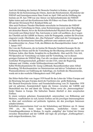 Auch die Gründung des Instituts für Deutsche Ostarbeit in Krakau, ein geistiges
Zentrum für die Kolonisierung des Ostens, durch den Reichsminister, Reichsleiter der
NSDAP und Generalgouverneur Hans Frank im April 1940 und die Eröffnung des
Instituts am 20. Juni 1940 war eine Aktion von Spitzenfunktionäre der NSDAP.
Später traten auch auf den Konferenzen hohe SS-Führer wie Franz Alfred Six vom
SD und der SS-General Prof. Reinhard Höhn auf.
Aber auch Professor Theodor Oberländer entwickelte im Ostinstitut der NSDAP
Konzepte zur Vertreibung im Osten, seiner Kolonisierung sowie seiner Besiedlung
mit deutschen Bauern, bevor der Reichssicherheitschef Heydrich ihn an die Prager
Universität zum Dekan berief. Das Amt konnte er nicht voll ausführen, da er wegen
des Überfalls auf die UdSSR im Heeres, nicht für Propaganda, sondern für Diversion
eingesetzt wurde. Oberländer, den „Das Parlament“ selbst nach der Vereinigung als
ein Opfer des Kommunismus hinstellte, publiziert unter anderem auch als
Rassentheoretiker im „Neues Volk, den Blättern des Rassenpolitischen Amtes“, Heft
1. Januar 1937.
Die Liste der Professoren, die im Institut für Deutsche Ostarbeit Konzepte für die
Eroberung des Ostens und für die Vertreibung der Bevölkerung entwarfen, reicht von
Professor Aubin, über Heide, Seraphim bis zu Raschhofer. Aber auch Dr. Fritz Arlt,
NS-Spezialist zur Vernichtung von Juden und für Vertreibung, war in diesem
geistigen Zentrum der NSDAP tätig. Fast alle von denen erhielten in der gepriesenen
westlichen Wertegemeinschaft, gefördert von den USA, unter der Regierung
Adenauer und Globke, wieder Schlüsselpositionen und Macht.
Selbst NS-Reichsamtsleiter Dr. Georg Leibbrandt, Rassentheoretiker unter Alfred
Rosenberg, NS-Reichsamtsleiter im Ostministerium und aktiver Teilnehmen an der
Wannseekonferenz zur Endlösung der Judenfrage, ein Architekt des Massenmordes,
wurde mit in den westliche Führungskreis nach 1945 geholt.
Der Hitler-Stalin-Pakt vom August 1939 besaß für das Leben der Völker Europas und
die Besetzung fast ganz Europas durch die Faschisten eine große Bedeutung.
Der Deutsch-Sowjetische Grenz- und Freundschaftsvertrag vom 28. September 1938
und ein geheimes Zusatzprotokoll legten die Grenze zwischen der UdSSR und
Deutschland neu fest und damit die Teilung Polens sowie die „Interessengebiete“
beider Staaten in Europa. Die baltischen Staaten überließ er dem sowjetischen
Einfluss.
In einem weiteren geheimen Zusatzprotokoll, unterzeichnet von Ribbentrop und
Molotow, verpflichteten sie sich, keinen Einfluss auf die jeweiligen Interessengebiete
zu üben und verzichteten auf politische Agitation, die den jeweiligen Interessen
schaden könnten.
Schließlich unterzeichneten Graf von der Schulenburg und Molotow am 10. Januar
1941 ein, bis heute kaum beachtetes, zusätzliches Grenz- und
Umsiedlungsabkommen in Moskau. Es regelte „endgültig“ den Verlauf der Grenze
zwischen Deutschland und der UdSSR und legte die jeweiligen „Einflussgebiete“,
nach einigen Korrekturen, fest.
4
 