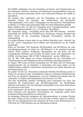 Die UdSSR verpflichtete sich, die Umsiedlung von Reichs- und Volksdeutschen aus
den litauischen, lettischen, estnischen und ukrainischen Sowjetrepubliken sowie aus
dem von ihr besetzten polnischen Gebiet sowie südwestlich Räumen der UdSSR zu
unterstützen.
Die deutsche Seite verpflichtete sich, die Umsiedlung von Personen aus den
baltischen Staaten mit russischer und weißrussischer und ukrainischer
Volkszugehörigkeit sowie andere Volksgruppen aus den deutschen Einflussgebieten
zu fördern. Es wurden sogar gemeinsame Stäbe mit festen Stützpunkten gebildet.
Beide erklärten, dass sie nach der Umsiedlung keine Vermögensansprüche stellen
und die Umsiedlung innerhalb von „2 1/2 Monaten“ durchführen.
Die einsetzende riesige Umsiedlung betraf über 600 000 Personen deutscher
Nationalität und 500 000 bis 700 000 Russen, Weißrussen, Ukrainer, Rumänen und
Polen. Dieser für die Umsiedlung festgelegte Personenkreis unterlag der
Geheimhaltung.
In wenigen Monaten wurden mehr als eine Million Menschen unter „Aufsicht“ der
SS und einem vorgegebenen Kreis (Militär und Geheimdienst) aus der UdSSR
umgesiedelt.
Schon im November 1939 benannten NS-Parteiführer und SS-Offiziere das erste
Umsiedlungskommando. Es rückte mit „300 Männern“ in die sowjetisch besetzten
Gebiete (Polen Galizien, Wolhynien, Marewgebiet) ein und holte, mit den
verschiedensten Methoden und mit Hilfe der Roten Armee und „Spezialisten“ der
UdSSR, „bis Ende Januar 1940 135 000 Volksdeutsche“ aus der UdSSR raus.
Am 26. Mai 1940 begann ein zweites Kommando mit der Umsiedlung von
Volksdeutschen aus den Ostgebieten und dem (östlichen) Generalgouvernement.
Im August 1940 wurde ein drittes Kommando mit 399 Mann und 250 Fahrzeugen
zusammengestellt, das im September in Bessarabien und einige andere von der
UdSSR besetzten südlichen Landstrichen einmarschierte und wieder Menschen aus
ihrer Heimat heraus riss.
Ein großer Teil der aus Bessarabien stammende ländliche Bevölkerung musste in
Trecks bis zur Donau ziehen. Anschließend wurden sie in Richtung Niederösterreich
und Wien mit Dampfern abtransportiert. Aus der Nordbukowina schickte man die
„Umsiedler“ in Wagons nach Deutschland in den Grenzen von 1939.
Alle diese Kommandos erhielten Verstärkung durch Ostexperten der Nazis und
Fachleuten für Landwirtschaft und „Bevölkerungspolitik“ aus Mecklenburg,
Schlesien und Sachsen. Der Gau Thüringen kommandierte extra seinen Stellvertreter
des Gauleiters in den Osten.
In den sogenannten „für das Reich zugewonnenen westlichen Gebiete“ siedelten die
Nazis Franzosen und sogenannte Unzuverlässige aus, gegründet jedoch keine
bewaffnete Selbstschutzeinheiten von Deutschen.
Im ehemaligen Österreich enteigneten die Nationalsozialisten in wenigen Wochen
alle Juden, trieben ein Teil von ihnen in die KZ oder in Gettos, andere ins Ausland.
Über die nun südostdeutschen Gaue schleusten die Nazis in den Herbstmonaten von
1940 mehr als 13 000 Menschen aus der Dobrudscha ins Reich.
5
 