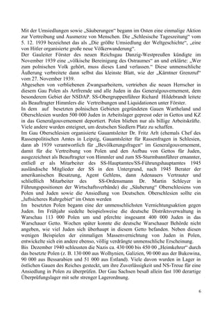 Mit der Umsiedlungen sowie „Säuberungen“ begann im Osten eine einmalige Aktion
zur Vertreibung und Ausmerze von Menschen. Die „Schlesische Tageszeitung“ vom
5. 12. 1939 bezeichnet das als „Die größte Umsiedlung der Weltgeschichte“, „eine
von Hitler organisierte große neue Völkerwanderung“.
Der Gauleiter Förster des neuen Reichsgau Danzig-Westpreußen kündigte im
November 1939 eine „völkische Bereinigung des Ostraumes“ an und erklärte: „Wer
zum polnischen Volk gehört, muss dieses Land verlassen.“ Diese unmenschliche
Äußerung verbreitete dann selbst das kleinste Blatt, wie der „Kärntner Grenzruf“
vom 27. November 1939.
Abgesehen von verbliebenen Zwangsarbeitern, vertrieben die neuen Herrscher in
diesem Gau Polen als Artfremde und alle Juden in das Generalgouvernement, dem
besonderem Gebiet der NSDAP. SS-Obergruppenführer Richard Hildebrandt leitete
als Beauftragter Himmlers die Vertreibungen und Liquidationen unter Förster.
In dem auf besetzten polnischen Gebieten gegründeten Gauen Wartheland und
Oberschlesien wurden 500 000 Juden in Arbeitslager gepresst oder in Gettos und KZ
in das Generalgouvernement deportiert. Polen blieben nur als billige Arbeitskräfte.
Viele andere wurden enteignet, um deutschen Siedlern Platz zu schaffen.
Im Gau Oberschlesien organisierte Gauamtsleiter Dr. Fritz Arlt (ehemals Chef des
Rassenpolitischen Amtes in Leipzig, Gauamtsleiter für Rassenfragen in Schlesien,
dann ab 1939 verantwortlich für „Bevölkerungsfragen“ im Generalgouvernement,
damit für die Vertreibung von Polen und den Aufbau von Gettos für Juden,
ausgezeichnet als Beauftragter von Himmler und zum SS-Sturmbannführer ernannter,
entließ er als Mitarbeiter des SS-Hauptamtes/SS-Führungshauptamtes 1945
ausländische Mitglieder der SS in den Untergrund, nach 1945 Berater der
amerikanischen Besatzung, Agent Gehlens, dann Adenauers Vertrauter und
schließlich Mitarbeiter des SS-Ordensmann Dr. Martin Schleyer in
Führungspositionen der Wirtschaftsverbände) die „Säuberung“ Oberschlesiens von
Polen und Juden sowie die Ansiedlung von Deutschen. Oberschlesien sollte ein
„luftsicheres Ruhrgebiet“ im Osten werden
Im besetzten Polen begann eine der unmenschlichsten Vernichtungsaktion gegen
Juden. Im Frühjahr siedelte beispielsweise die deutsche Distriktsverwaltung in
Warschau 113 000 Polen um und pferchte insgesamt 400 000 Juden in das
Warschauer Getto. Wochen später konnte die deutsche Warschauer Behörde nicht
angeben, wie viel Juden sich überhaupt in diesem Getto befanden. Neben diesen
wenigen Beispielen der einmaligen Massenvernichtung von Juden in Polen,
entwickelte sich ein andere ebenso, völlig verdrängte unmenschliche Erscheinung.
Bis Dezember 1940 schleusten die Nazis ca. 430 000 bis 450 00 „Heimkehrer“ durch
das besetzte Polen (z. B. 130 000 aus Wolhynien, Galizien, 90 000 aus der Bukowina,
90 000 aus Bessarabien und 51 000 aus Estland). Viele davon wurden in Lager in
östlichen Gauen des Reiches gesteckt, um ihre Zuverlässigkeit und NS-Treue für eine
Ansiedlung in Polen zu überprüfen. Der Gau Sachsen besaß allein fast 100 derartige
Überprüfungslager mit sehr strenger Lagerordnung.
6
 