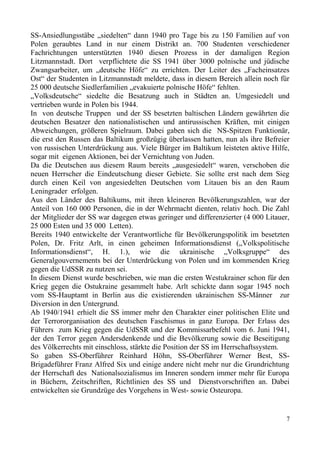 SS-Ansiedlungsstäbe „siedelten“ dann 1940 pro Tage bis zu 150 Familien auf von
Polen geraubtes Land in nur einem Distrikt an. 700 Studenten verschiedener
Fachrichtungen unterstützten 1940 diesen Prozess in der damaligen Region
Litzmannstadt. Dort verpflichtete die SS 1941 über 3000 polnische und jüdische
Zwangsarbeiter, um „deutsche Höfe“ zu errichten. Der Leiter des „Facheinsatzes
Ost“ der Studenten in Litzmannstadt meldete, dass in diesem Bereich allein noch für
25 000 deutsche Siedlerfamilien „evakuierte polnische Höfe“ fehlten.
„Volksdeutsche“ siedelte die Besatzung auch in Städten an. Umgesiedelt und
vertrieben wurde in Polen bis 1944.
In von deutsche Truppen und der SS besetzten baltischen Ländern gewährten die
deutschen Besatzer den nationalistischen und antirussischen Kräften, mit einigen
Abweichungen, größeren Spielraum. Dabei gaben sich die NS-Spitzen Funktionär,
die erst den Russen das Baltikum großzügig überlassen hatten, nun als ihre Befreier
von russischen Unterdrückung aus. Viele Bürger im Baltikum leisteten aktive Hilfe,
sogar mit eigenen Aktionen, bei der Vernichtung von Juden.
Da die Deutschen aus diesem Raum bereits „ausgesiedelt“ waren, verschoben die
neuen Herrscher die Eindeutschung dieser Gebiete. Sie sollte erst nach dem Sieg
durch einen Keil von angesiedelten Deutschen vom Litauen bis an den Raum
Leningrader erfolgen.
Aus den Länder des Baltikums, mit ihren kleineren Bevölkerungszahlen, war der
Anteil von 160 000 Personen, die in der Wehrmacht dienten, relativ hoch. Die Zahl
der Mitglieder der SS war dagegen etwas geringer und differenzierter (4 000 Litauer,
25 000 Esten und 35 000 Letten).
Bereits 1940 entwickelte der Verantwortliche für Bevölkerungspolitik im besetzten
Polen, Dr. Fritz Arlt, in einen geheimen Informationsdienst („Volkspolitische
Informationsdienst“, H. 1.), wie die ukrainische „Volksgruppe“ des
Generalgouvernements bei der Unterdrückung von Polen und im kommenden Krieg
gegen die UdSSR zu nutzen sei.
In diesem Dienst wurde beschrieben, wie man die ersten Westukrainer schon für den
Krieg gegen die Ostukraine gesammelt habe. Arlt schickte dann sogar 1945 noch
vom SS-Hauptamt in Berlin aus die existierenden ukrainischen SS-Männer zur
Diversion in den Untergrund.
Ab 1940/1941 erhielt die SS immer mehr den Charakter einer politischen Elite und
der Terrororganisation des deutschen Faschismus in ganz Europa. Der Erlass des
Führers zum Krieg gegen die UdSSR und der Kommissarbefehl vom 6. Juni 1941,
der den Terror gegen Andersdenkende und die Bevölkerung sowie die Beseitigung
des Völkerrechts mit einschloss, stärkte die Position der SS im Herrschaftssystem.
So gaben SS-Oberführer Reinhard Höhn, SS-Oberführer Werner Best, SS-
Brigadeführer Franz Alfred Six und einige andere nicht mehr nur die Grundrichtung
der Herrschaft des Nationalsozialismus im Inneren sondern immer mehr für Europa
in Büchern, Zeitschriften, Richtlinien des SS und Dienstvorschriften an. Dabei
entwickelten sie Grundzüge des Vorgehens in West- sowie Osteuropa.
7
 