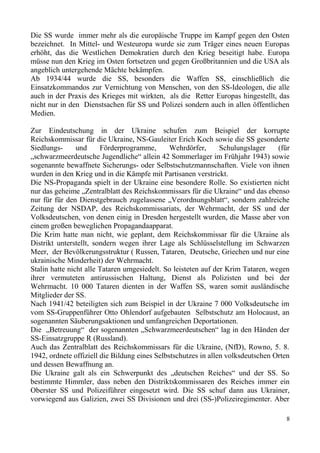Die SS wurde immer mehr als die europäische Truppe im Kampf gegen den Osten
bezeichnet. In Mittel- und Westeuropa wurde sie zum Träger eines neuen Europas
erhöht, das die Westlichen Demokratien durch den Krieg beseitigt habe. Europa
müsse nun den Krieg im Osten fortsetzen und gegen Großbritannien und die USA als
angeblich untergehende Mächte bekämpfen.
Ab 1934/44 wurde die SS, besonders die Waffen SS, einschließlich die
Einsatzkommandos zur Vernichtung von Menschen, von den SS-Ideologen, die alle
auch in der Praxis des Krieges mit wirkten, als die Retter Europas hingestellt, das
nicht nur in den Dienstsachen für SS und Polizei sondern auch in allen öffentlichen
Medien.
Zur Eindeutschung in der Ukraine schufen zum Beispiel der korrupte
Reichskommissar für die Ukraine, NS-Gauleiter Erich Koch sowie die SS gesonderte
Siedlungs- und Förderprogramme, Wehrdörfer, Schulungslager (für
„schwarzmeerdeutsche Jugendliche“ allein 42 Sommerlager im Frühjahr 1943) sowie
sogenannte bewaffnete Sicherungs- oder Selbstschutzmannschaften. Viele von ihnen
wurden in den Krieg und in die Kämpfe mit Partisanen verstrickt.
Die NS-Propaganda spielt in der Ukraine eine besondere Rolle. So existierten nicht
nur das geheime „Zentralblatt des Reichskommissars für die Ukraine“ und das ebenso
nur für für den Dienstgebrauch zugelassene „Verordnungsblatt“, sondern zahlreiche
Zeitung der NSDAP, des Reichskommissariats, der Wehrmacht, der SS und der
Volksdeutschen, von denen einig in Dresden hergestellt wurden, die Masse aber von
einem großen beweglichen Propagandaapparat.
Die Krim hatte man nicht, wie geplant, dem Reichskommissar für die Ukraine als
Distrikt unterstellt, sondern wegen ihrer Lage als Schlüsselstellung im Schwarzen
Meer, der Bevölkerungsstruktur ( Russen, Tataren, Deutsche, Griechen und nur eine
ukrainische Minderheit) der Wehrmacht.
Stalin hatte nicht alle Tataren umgesiedelt. So leisteten auf der Krim Tataren, wegen
ihrer vermuteten antirussischen Haltung, Dienst als Polizisten und bei der
Wehrmacht. 10 000 Tataren dienten in der Waffen SS, waren somit ausländische
Mitglieder der SS.
Nach 1941/42 beteiligten sich zum Beispiel in der Ukraine 7 000 Volksdeutsche im
vom SS-Gruppenführer Otto Ohlendorf aufgebauten Selbstschutz am Holocaust, an
sogenannten Säuberungsaktionen und umfangreichen Deportationen.
Die „Betreuung“ der sogenannten „Schwarzmeerdeutschen“ lag in den Händen der
SS-Einsatzgruppe R (Russland).
Auch das Zentralblatt des Reichskommissars für die Ukraine, (NfD), Rowno, 5. 8.
1942, ordnete offiziell die Bildung eines Selbstschutzes in allen volksdeutschen Orten
und dessen Bewaffnung an.
Die Ukraine galt als ein Schwerpunkt des „deutschen Reiches“ und der SS. So
bestimmte Himmler, dass neben den Distriktskommissaren des Reiches immer ein
Oberster SS und Polizeiführer eingesetzt wird. Die SS schuf dann aus Ukrainer,
vorwiegend aus Galizien, zwei SS Divisionen und drei (SS-)Polizeiregimenter. Aber
8
 