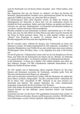 auch die Wehrmacht war auf diesem Gebiet, besonders unter Oberst Gehlen, nicht
untätig.
Das strategische Ziel war, die Ukraine zu „säubern“, als Basis der Reiches für
Rohstoffe, landwirtschaftliche Produkte sowie nationalistische Kräfte für den Krieg
gegen die UdSSR zu gewinnen, um „deutsches Blut zu schonen“.
Zur Besatzungszeit sollte schon begonnen werden, im Süden der Ukraine, den
Siedlungsraum der Deutschen in einem Keil von der rumänischen Grenze bis
oberhalb der Krim auszubauen. Später, nach dem Endsieg war geplant, den Raum zu
erweitern, um dort den „Siedlungsraum“ von Deutschen und deutschen Soldaten zu
„erweitern“ und den slawischen Anteil auszudünnen.
Himmler ermahnte in einer Geheimrede vor Reichs- und Gauleiter am 6. 10. 1943 in
Posen, dass man mit allen Mittel im Osten Slawen und selbst russische Generale für
den Krieg im Osten gewinnen müsse. Aber es sollte beachtet werden, aus den
„Slawen“ kein Programm zu machen, Er erinnerte damit an die geplante
Bevölkerungspolitik im Osten nach dem angeblichen Sieg.
Die SS versuchte schon, während des Krieges, ihre Vorherrschaft im Osten und
Südosten zu sichern. Sie bildete hauptsächlich ab 1943 zahlreiche „Volksführer“ von
deutschen Minderheiten in der Waffen SS aus und verlieh ihnen meist einen mittleren
SS-Dienstgrad. Diese SS-Führer traten in der folgenden Zeit auch in SS-Uniform
auf.
Für die SS galten die Volksdeutschen immer mehr nur als eine Kampfreserve für den
Krieg, eine Stütze für die Kolonisation des Ostens und ein „Beitrag“ zur Schonung
von „gutem deutschen Blut“, wie Himmler mehrfach vor Führungskreisen betonte.
In der Geheimrede in Posen am 6. 0ktober 1943 erklärte Himmler, dass allein aus
dem Südosten Europas 130 000 Volksdeutsche außerhalb Deutschlands in den
Reihen der Waffen-SS dienen würden.
Ab 1941 spielten sich in Südosteuropa ebenso tragische Prozesse ab. Die Gaue
Kärnten und Steiermark erweiterten ihr Territorium, vertrieben große Teile der
Slowenen und besetzten diese Region mit „Deutschen“.
Aber auch aus Kroatien wurden bereits Anfang 1940 alle Deutschen, die südlich der
Soave lebten, ins Reich „rückgesiedelt“. Aus dem „Gotscher Gebiet“ verfrachtete die
SS im Januar 1942 kurzerhand 14 000 Deutsche an die neue Grenzen von
Steiermark und Kärnten. Die anderen Deutschen, mit vielen Sonderrechten
ausgestattet, konzentrierte die SS im östlichen Teil Kroatiens.
Noch 1944 siedelte die deutschen Behörden innerhalb von wenigen Wochen mehrere
Tausend Kroaten aus den südlichen „neuen deutschen Gauen“ und besetzten
Gebieten aus.
Gemeinsam mit dem von den Nazis 1941 gegründeten kroatischen Staat wurden 1,8
Millionen Serben aus Kroatien, Bosnien und Herzegowina vertrieben. 200 000 sollen,
nach Schätzungen, von den Ustaschi regelrecht abgeschlachtet worden sein.
9
 