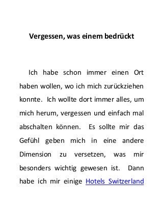 Vergessen, was einem bedrückt 
Ich habe schon immer einen Ort 
haben wollen, wo ich mich zurückziehen 
konnte. Ich wollte dort immer alles, um 
mich herum, vergessen und einfach mal 
abschalten können. Es sollte mir das 
Gefühl geben mich in eine andere 
Dimension zu versetzen, was mir 
besonders wichtig gewesen ist. Dann 
habe ich mir einige Hotels Switzerland 
 