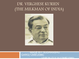 DR. VERGHESE KURIEN
(THE MILKMAN OF INDIA)
MADE BY- SUDHANSHU
GARG(12MEU086)
VARUN GULIA(12MEU089)
 