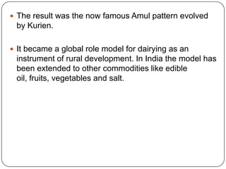 The result was the now famous Amul pattern evolved by Kurien. It became a global role model for dairying as an instrument of rural development. In India the model has been extended to other commodities like edible oil, fruits, vegetables and salt.