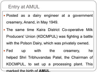 Entry at AMULPosted as a dairy engineer at a government creamery, Anand, in May 1949. The same time Kaira District Co-operative Milk Producers' Union (KDCMPUL) was fighting a battle with the Polson Dairy, which was privately owned. Fed up with the creamery, he helped Shri Tribhuvandas Patel, the Chairman of KDCMPUL, to set up a processing plant. This marked the birth of AMUL.