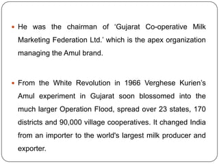 He was the chairman of ‘Gujarat Co-operative Milk Marketing Federation Ltd.’ which is the apex organization managing the Amul brand. From the White Revolution in 1966 Verghese Kurien’s Amul experiment in Gujarat soon blossomed into the much larger Operation Flood, spread over 23 states, 170 districts and 90,000 village cooperatives. It changed India from an importer to the world's largest milk producer and exporter.
