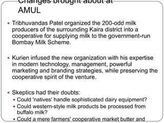 Changes brought about at AMULTribhuvandas Patel organized the 200-odd milk producers of the surrounding Kaira district into a cooperative for supplying milk to the government-run Bombay Milk Scheme. Kurien infused the new organization with his expertise in modern technology, management, powerful marketing and branding strategies, while preserving the cooperative spirit of the venture. Skeptics had their doubts: Could 'natives' handle sophisticated dairy equipment? Could western-style milk products be processed from buffalo milk? Could a mere farmers' cooperative market butter and cheese to sophisticated urban consumers?