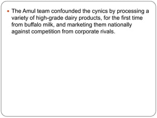 The Amul team confounded the cynics by processing a variety of high-grade dairy products, for the first time from buffalo milk, and marketing them nationally against competition from corporate rivals.